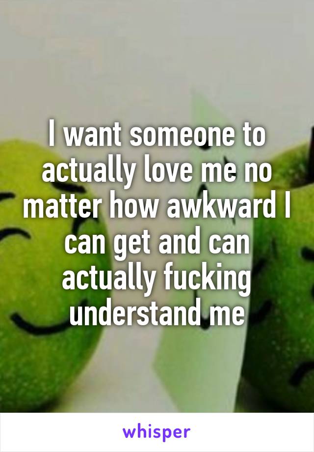 I want someone to actually love me no matter how awkward I can get and can actually fucking understand me