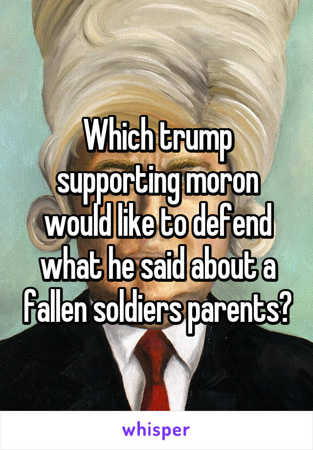 Which trump supporting moron would like to defend what he said about a fallen soldiers parents?