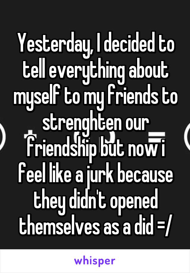 Yesterday, I decided to tell everything about myself to my friends to strenghten our friendship but now i feel like a jurk because they didn't opened themselves as a did =/