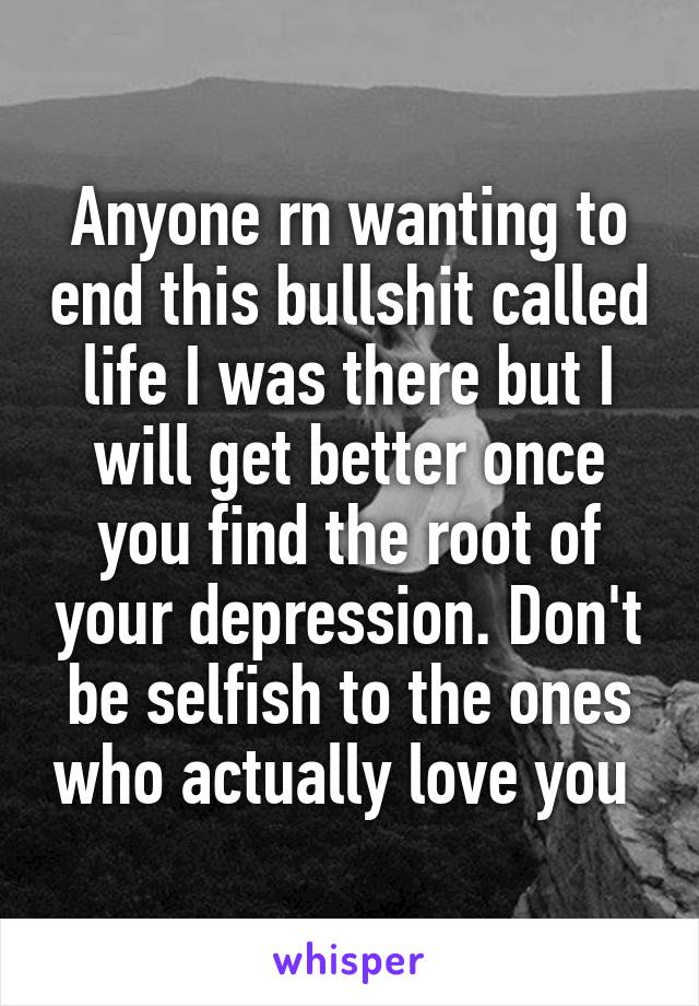 Anyone rn wanting to end this bullshit called life I was there but I will get better once you find the root of your depression. Don't be selfish to the ones who actually love you 