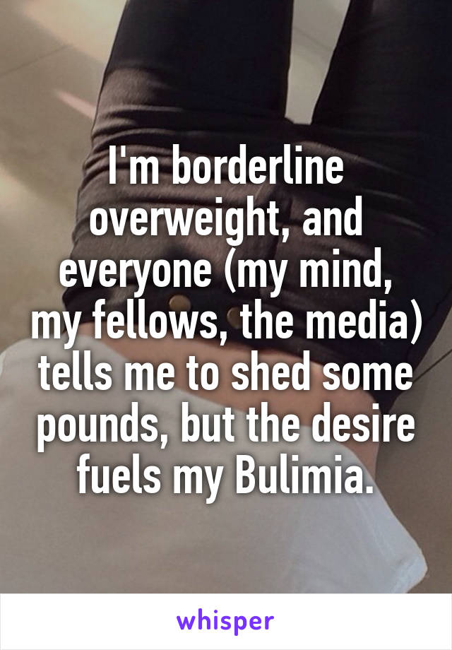 I'm borderline overweight, and everyone (my mind, my fellows, the media) tells me to shed some pounds, but the desire fuels my Bulimia.