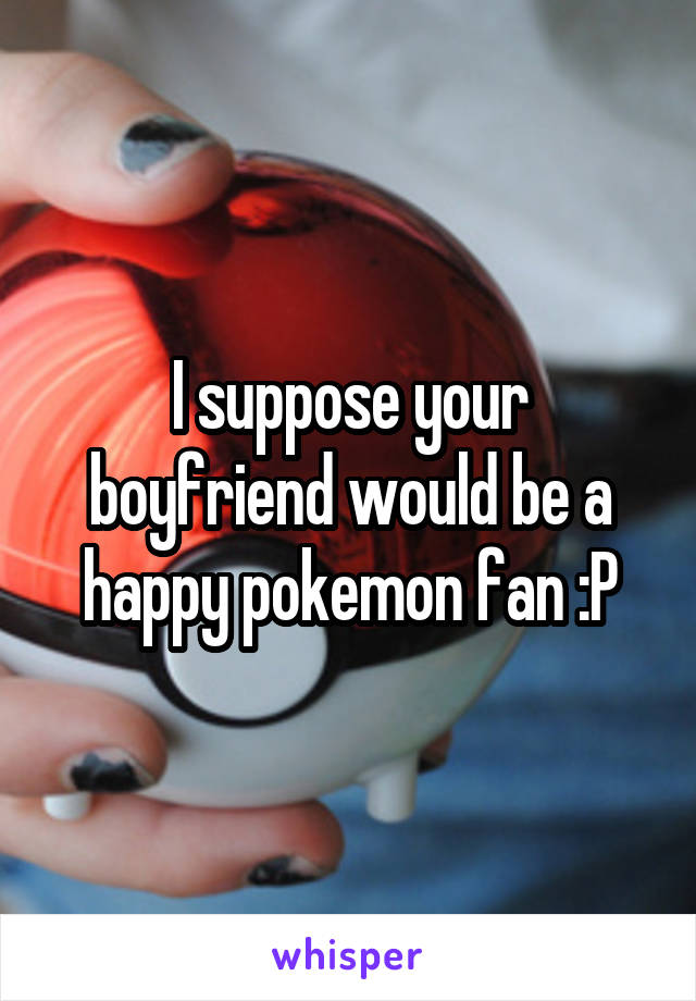 I suppose your boyfriend would be a happy pokemon fan :P