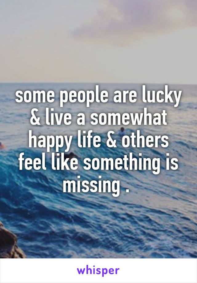 some people are lucky & live a somewhat happy life & others feel like something is missing . 