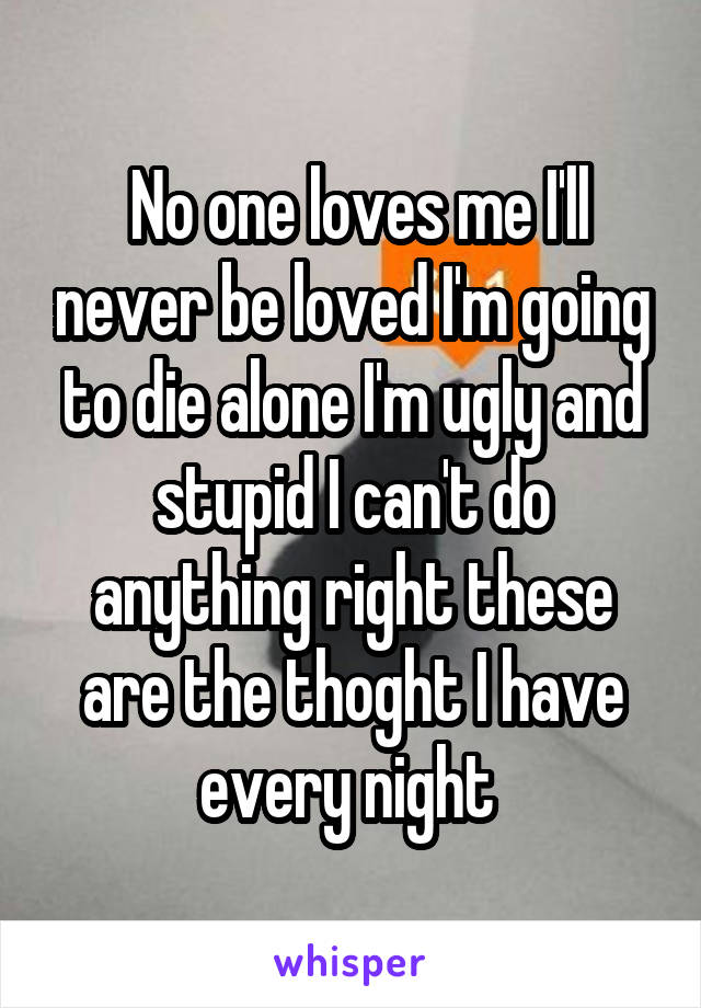  No one loves me I'll never be loved I'm going to die alone I'm ugly and stupid I can't do anything right these are the thoght I have every night 