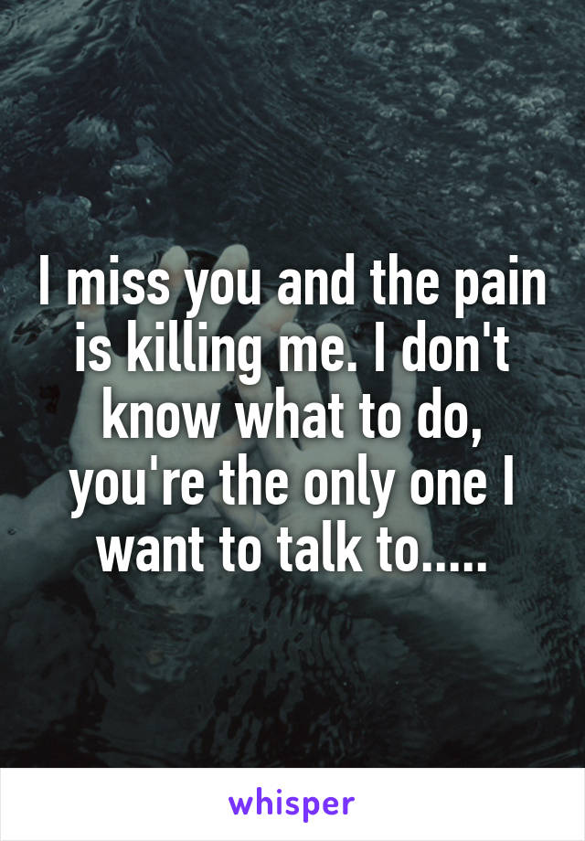 I miss you and the pain is killing me. I don't know what to do, you're the only one I want to talk to.....