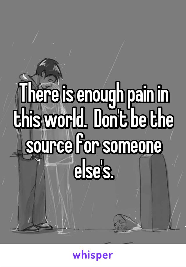 There is enough pain in this world.  Don't be the source for someone else's.