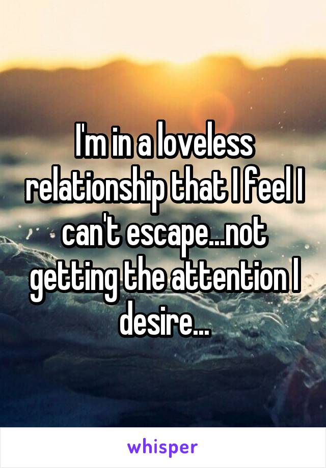 I'm in a loveless relationship that I feel I can't escape...not getting the attention I desire...