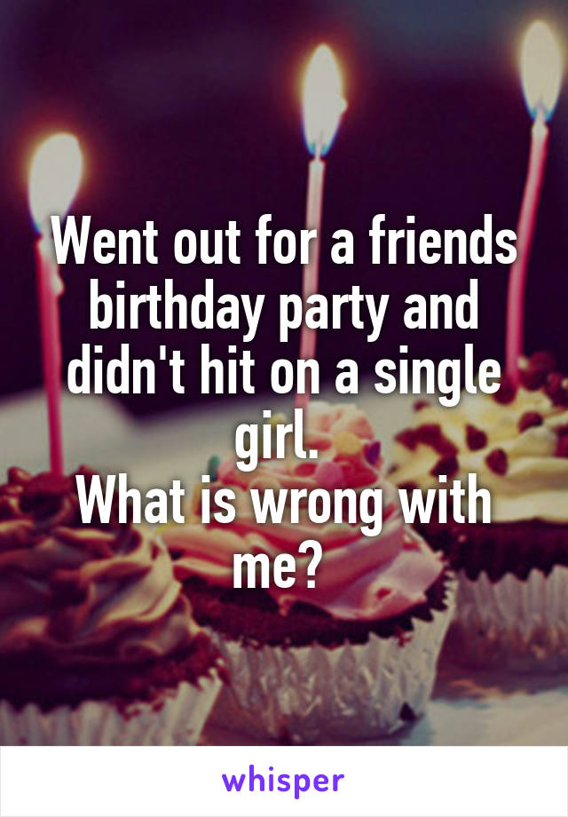 Went out for a friends birthday party and didn't hit on a single girl. 
What is wrong with me? 