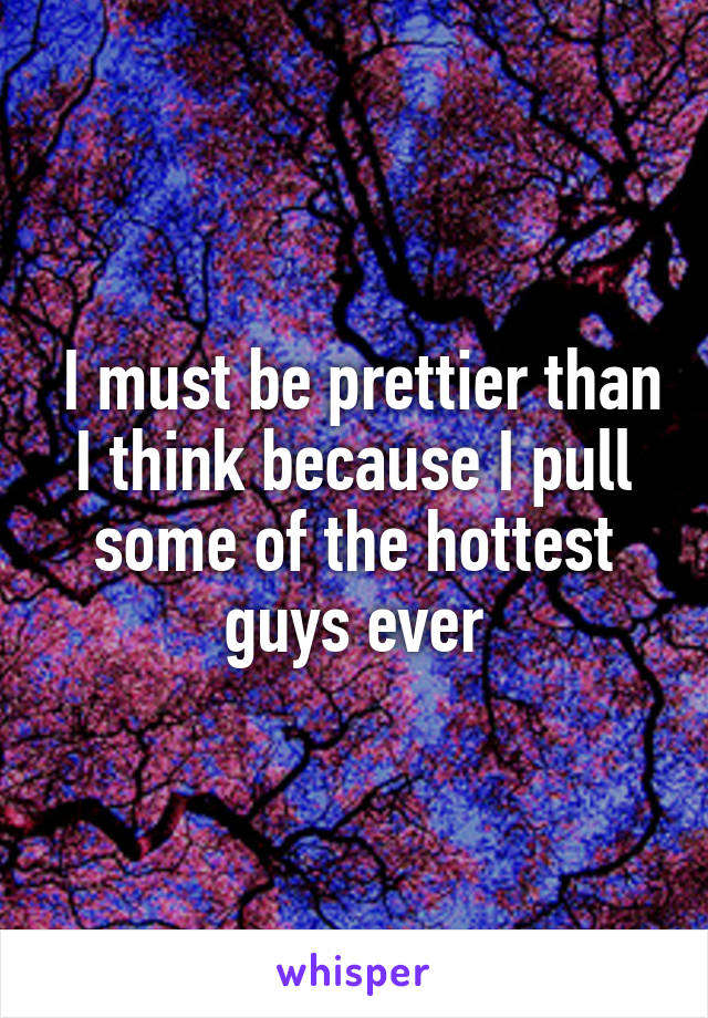  I must be prettier than I think because I pull some of the hottest guys ever