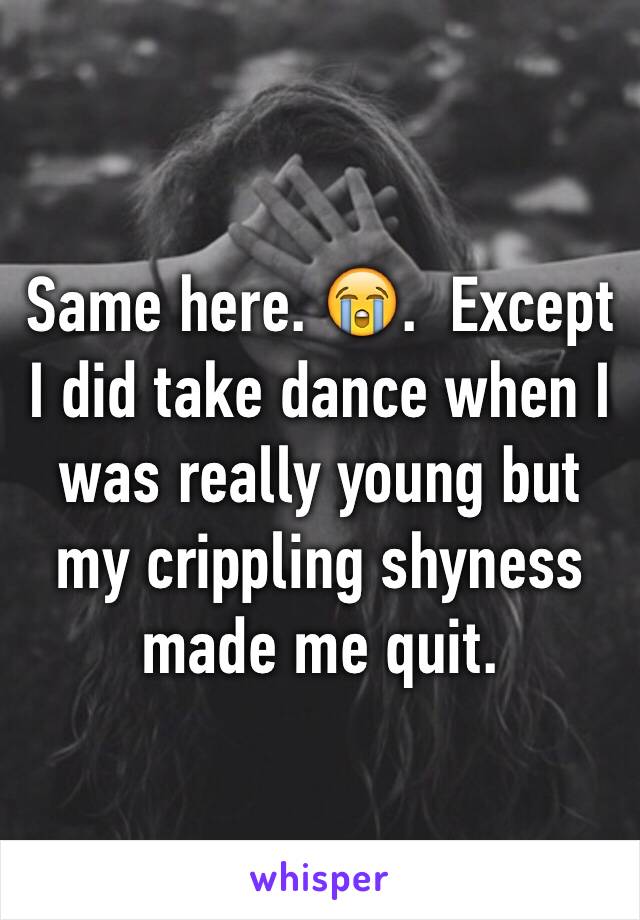 Same here. 😭.  Except I did take dance when I was really young but my crippling shyness made me quit. 