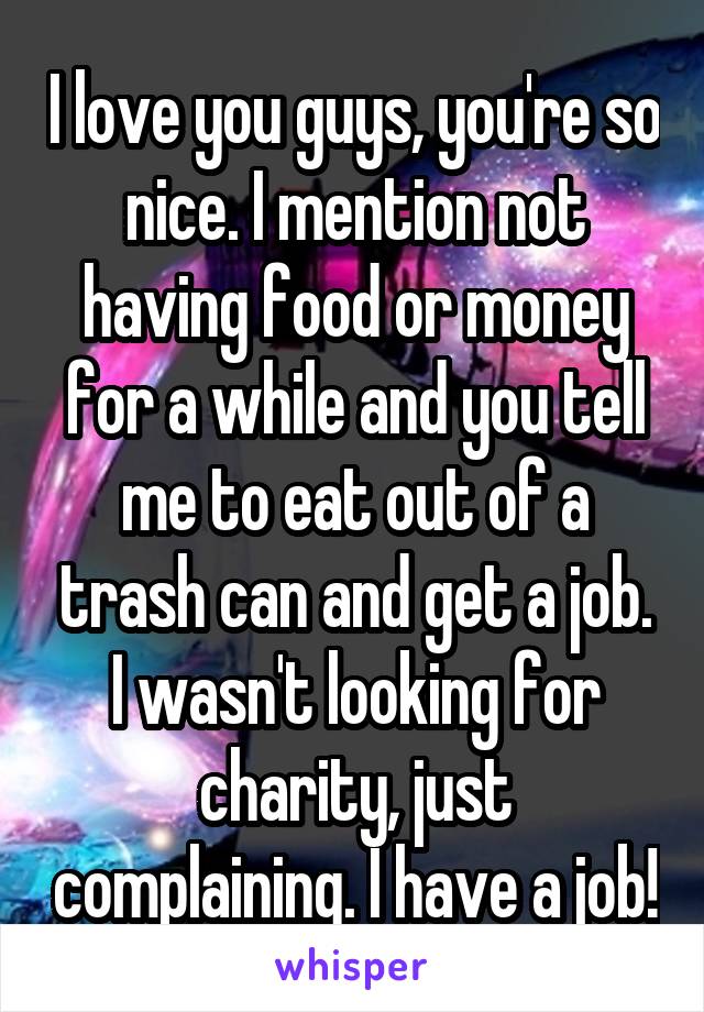 I love you guys, you're so nice. I mention not having food or money for a while and you tell me to eat out of a trash can and get a job.
I wasn't looking for charity, just complaining. I have a job!