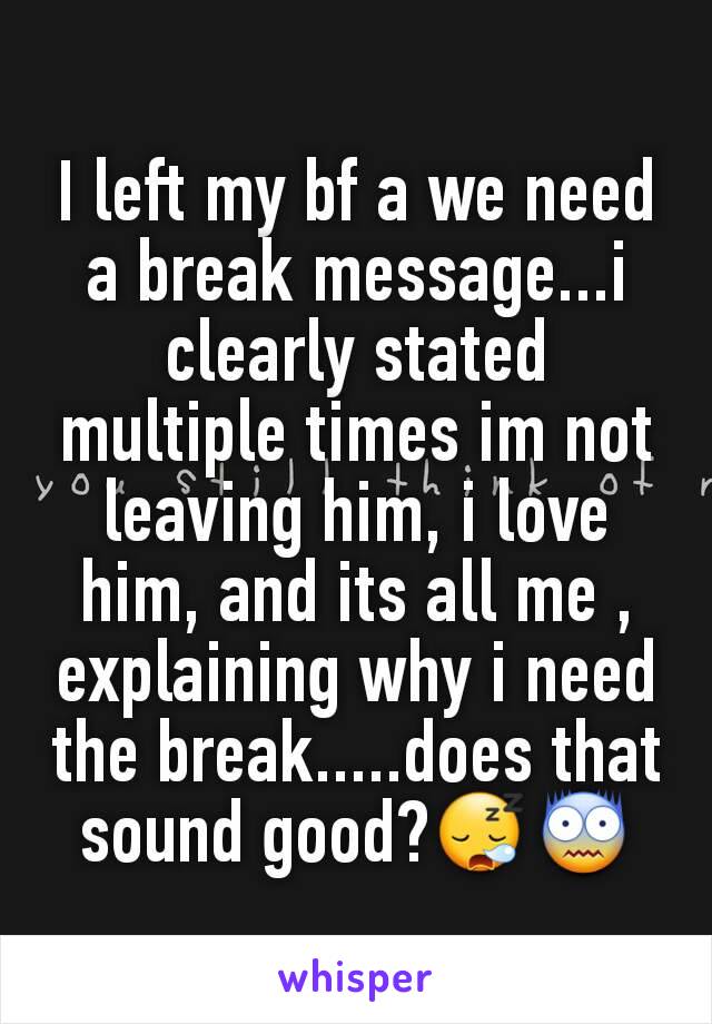 I left my bf a we need a break message...i clearly stated multiple times im not leaving him, i love him, and its all me , explaining why i need the break.....does that sound good?😪😨