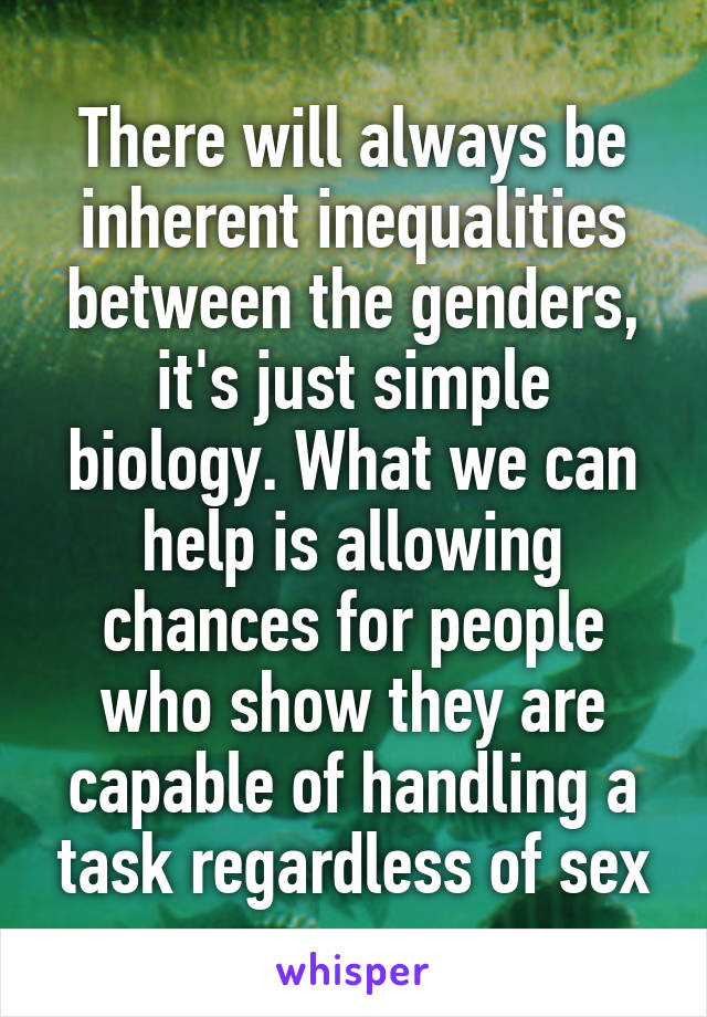 There will always be inherent inequalities between the genders, it's just simple biology. What we can help is allowing chances for people who show they are capable of handling a task regardless of sex