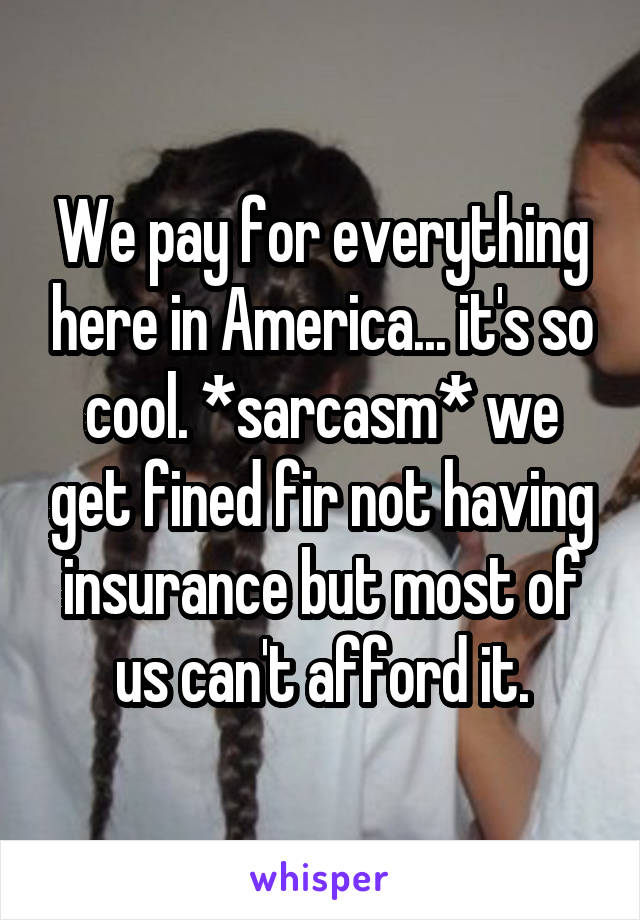 We pay for everything here in America... it's so cool. *sarcasm* we get fined fir not having insurance but most of us can't afford it.