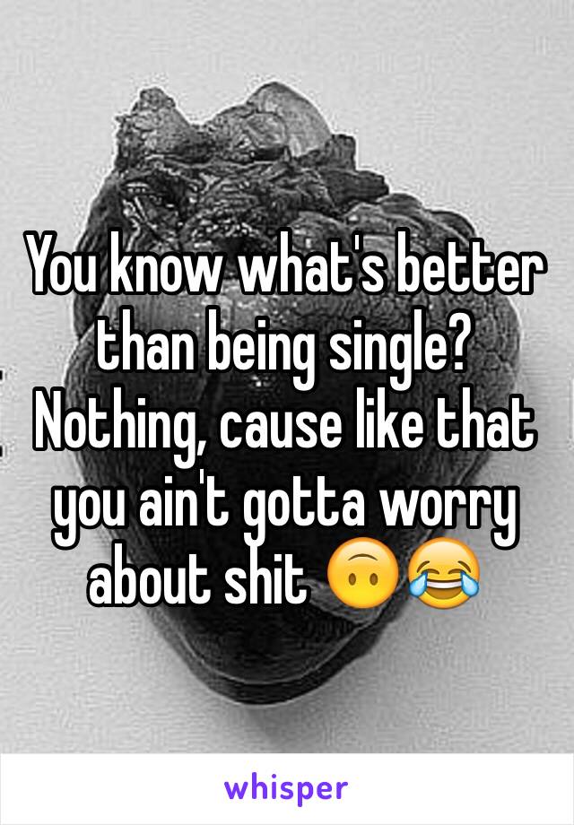 You know what's better than being single? Nothing, cause like that you ain't gotta worry about shit 🙃😂