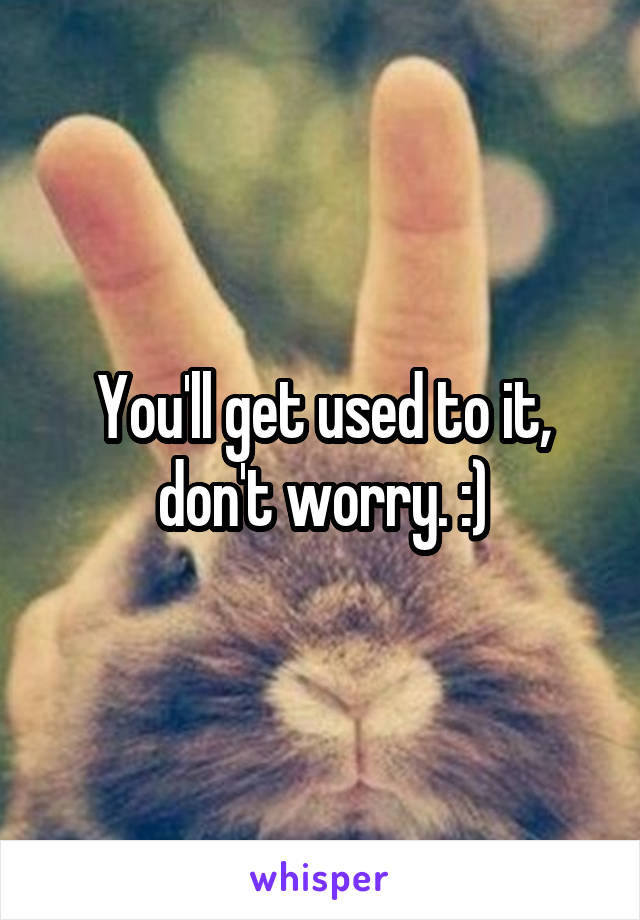 You'll get used to it, don't worry. :)