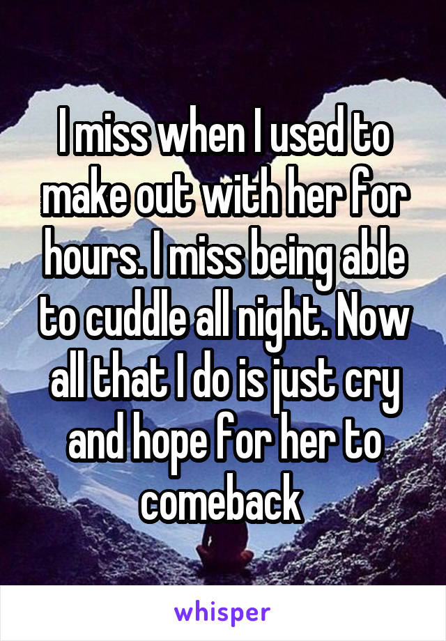 I miss when I used to make out with her for hours. I miss being able to cuddle all night. Now all that I do is just cry and hope for her to comeback 