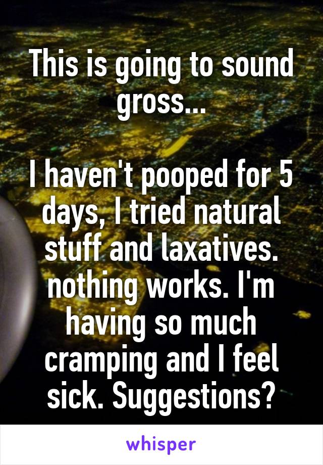 This is going to sound gross...

I haven't pooped for 5 days, I tried natural stuff and laxatives. nothing works. I'm having so much cramping and I feel sick. Suggestions?