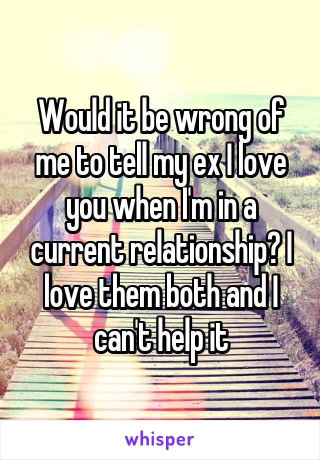 Would it be wrong of me to tell my ex I love you when I'm in a current relationship? I love them both and I can't help it