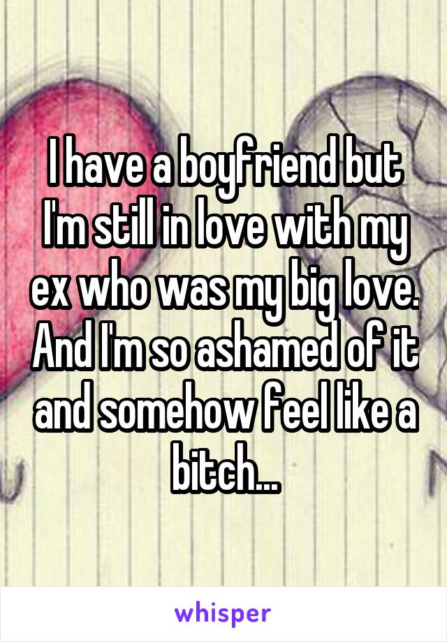 I have a boyfriend but I'm still in love with my ex who was my big love. And I'm so ashamed of it and somehow feel like a bitch...