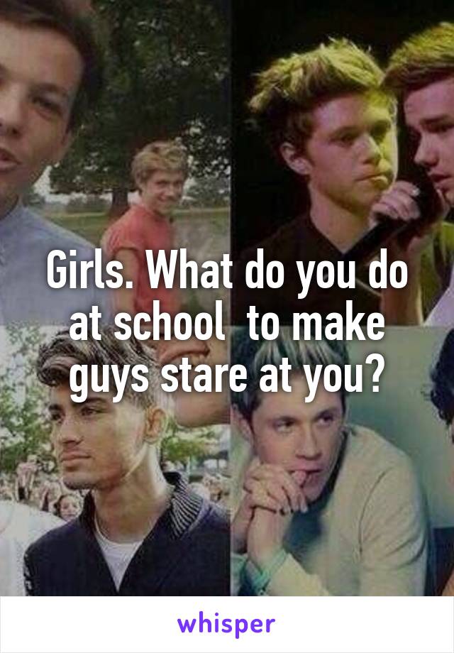 Girls. What do you do at school  to make guys stare at you?