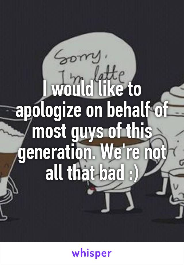 I would like to apologize on behalf of most guys of this generation. We're not all that bad :)