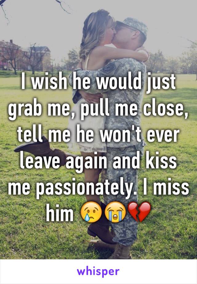 I wish he would just grab me, pull me close, tell me he won't ever leave again and kiss me passionately. I miss him 😢😭💔