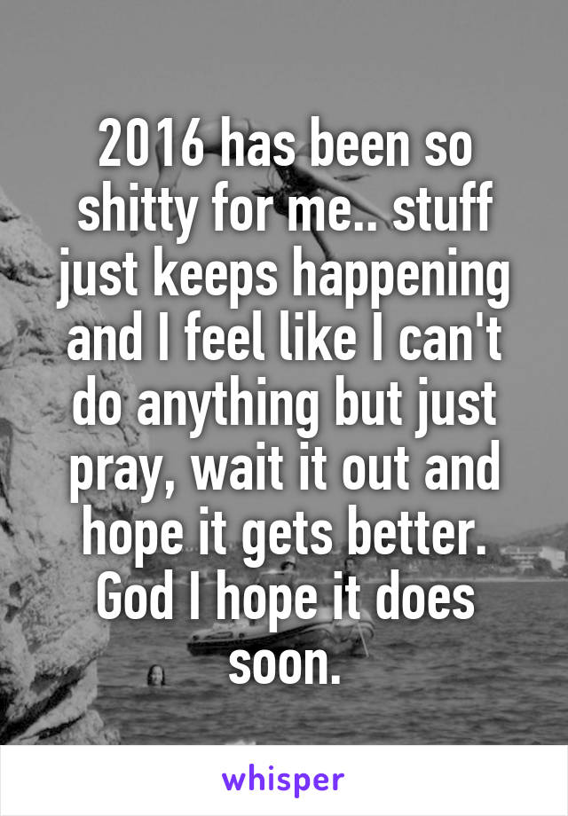 2016 has been so shitty for me.. stuff just keeps happening and I feel like I can't do anything but just pray, wait it out and hope it gets better. God I hope it does soon.