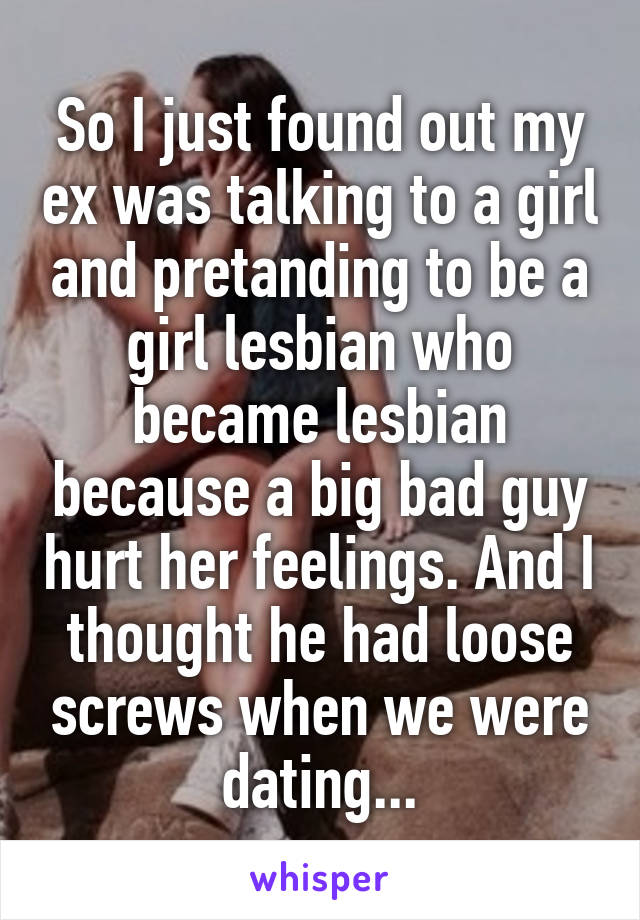 So I just found out my ex was talking to a girl and pretanding to be a girl lesbian who became lesbian because a big bad guy hurt her feelings. And I thought he had loose screws when we were dating...