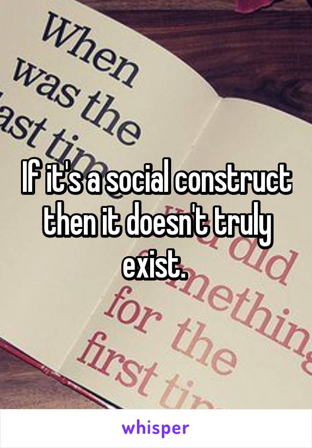 If it's a social construct then it doesn't truly exist. 