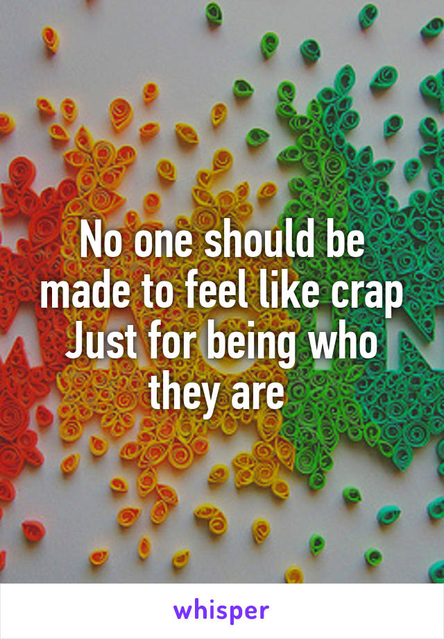 No one should be made to feel like crap Just for being who they are 