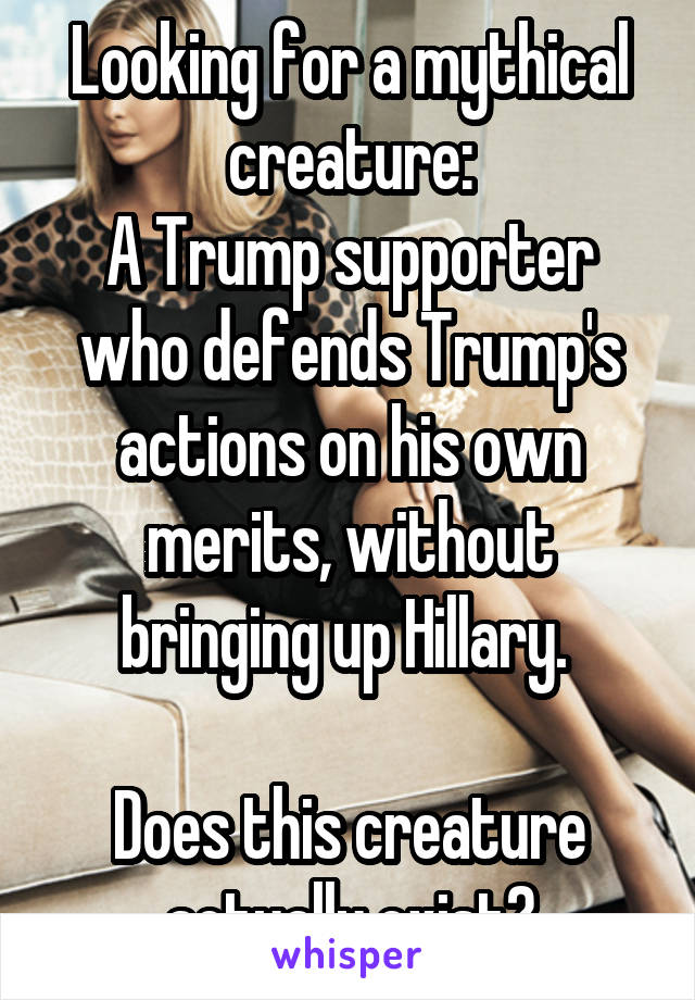 Looking for a mythical creature:
A Trump supporter who defends Trump's actions on his own merits, without bringing up Hillary. 

Does this creature actually exist?