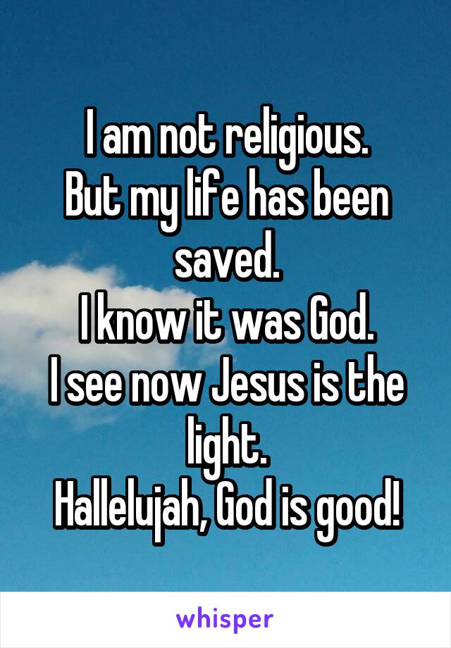 I am not religious.
But my life has been saved.
I know it was God.
I see now Jesus is the light.
Hallelujah, God is good!