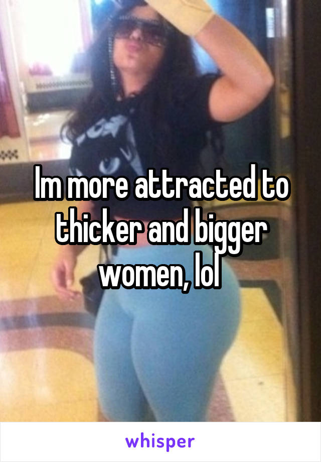 Im more attracted to thicker and bigger women, lol 