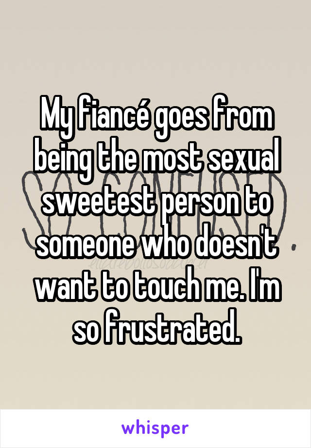 My fiancé goes from being the most sexual sweetest person to someone who doesn't want to touch me. I'm so frustrated.