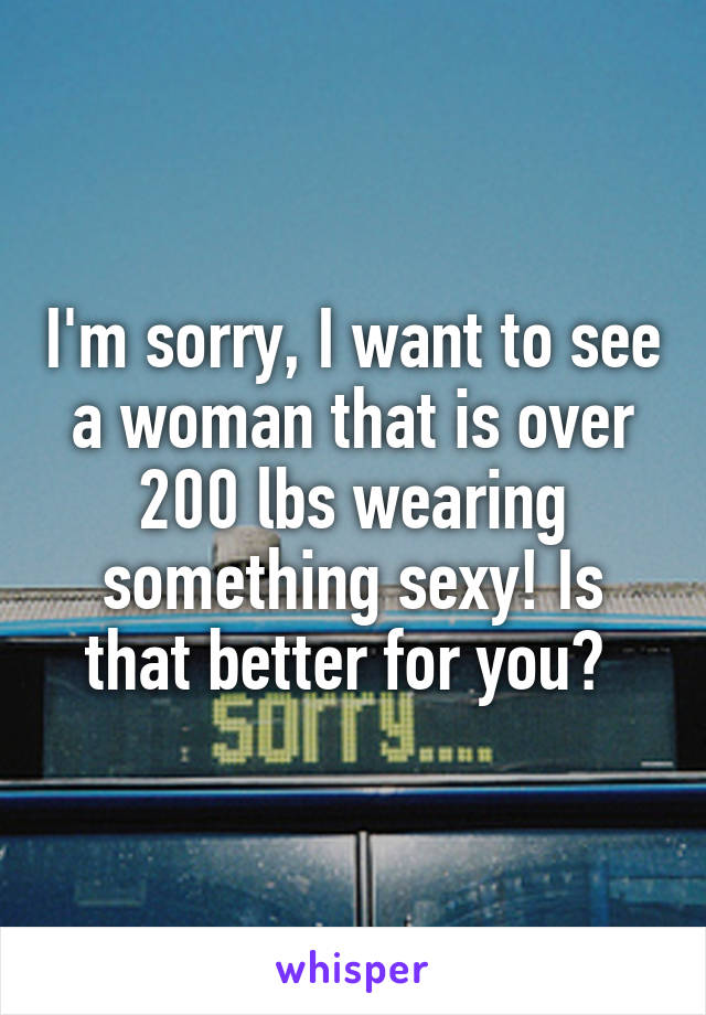 I'm sorry, I want to see a woman that is over 200 lbs wearing something sexy! Is that better for you? 