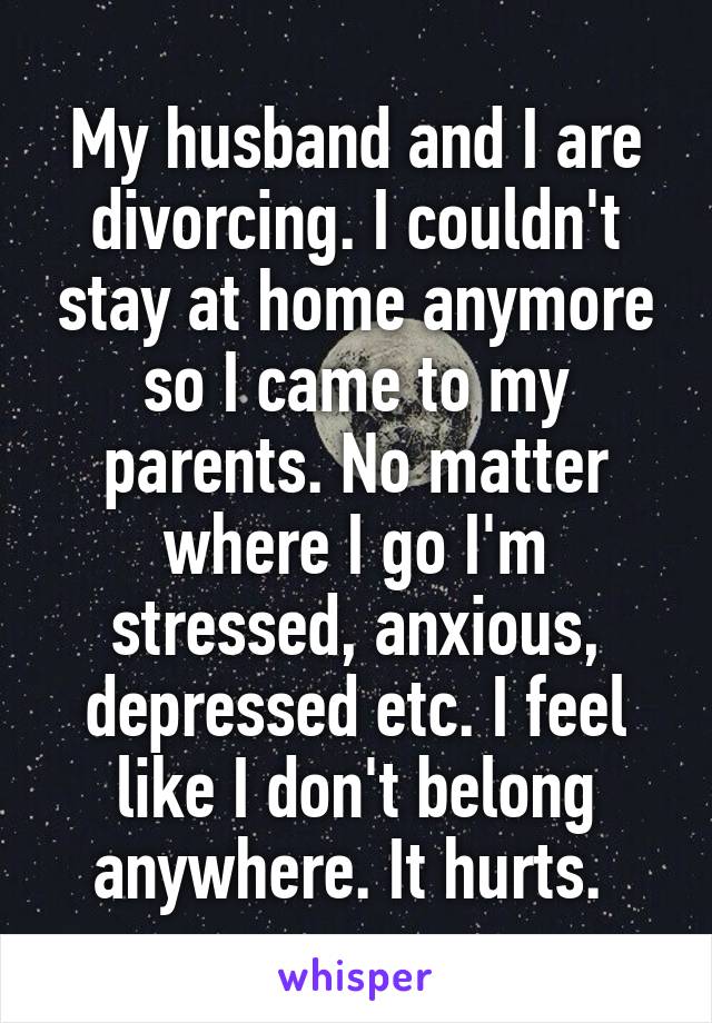 My husband and I are divorcing. I couldn't stay at home anymore so I came to my parents. No matter where I go I'm stressed, anxious, depressed etc. I feel like I don't belong anywhere. It hurts. 