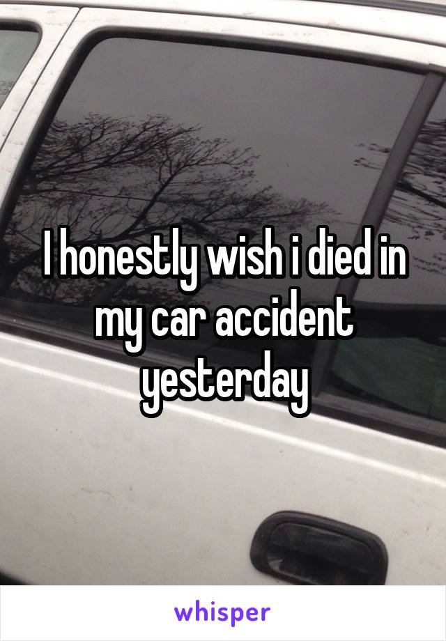 I honestly wish i died in my car accident yesterday