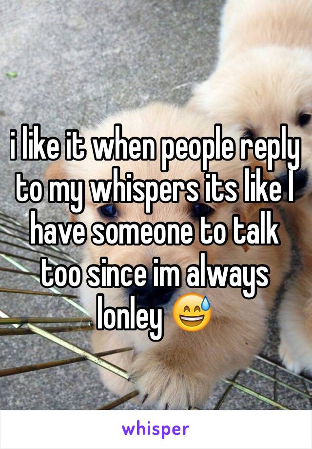 i like it when people reply to my whispers its like I have someone to talk too since im always lonley 😅