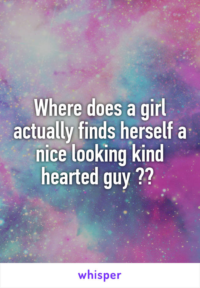 Where does a girl actually finds herself a nice looking kind hearted guy ?? 