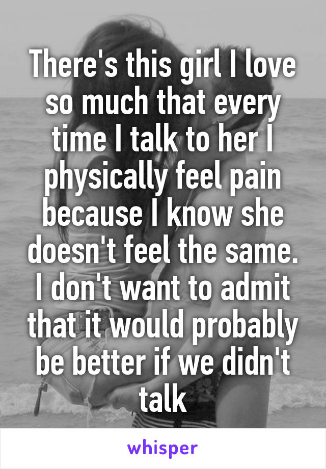 There's this girl I love so much that every time I talk to her I physically feel pain because I know she doesn't feel the same. I don't want to admit that it would probably be better if we didn't talk