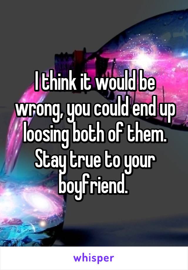 I think it would be wrong, you could end up loosing both of them. Stay true to your boyfriend. 