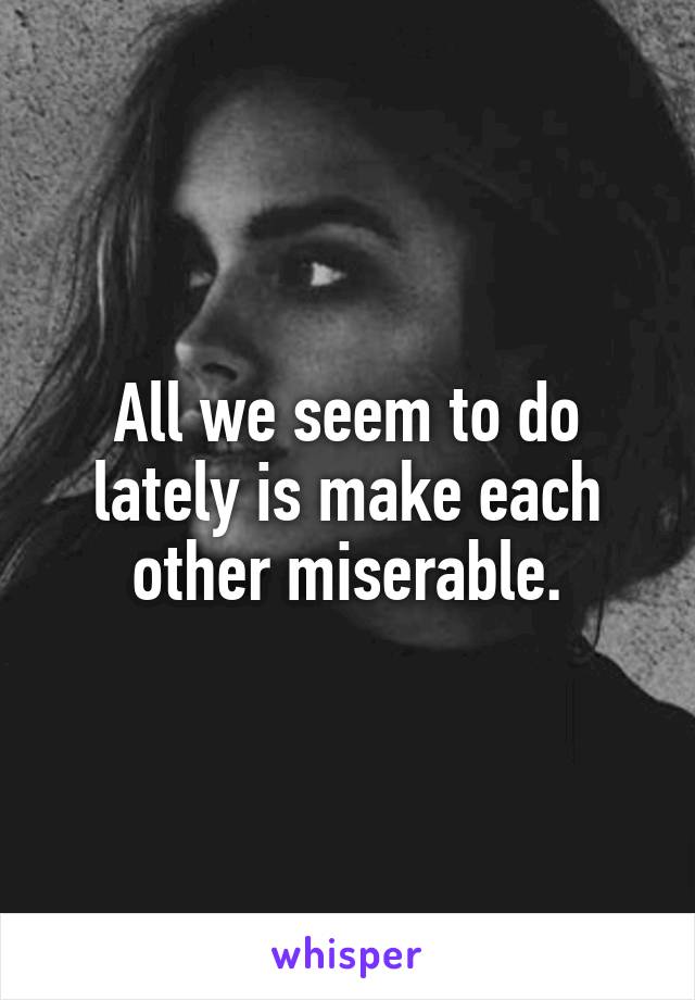 All we seem to do lately is make each other miserable.