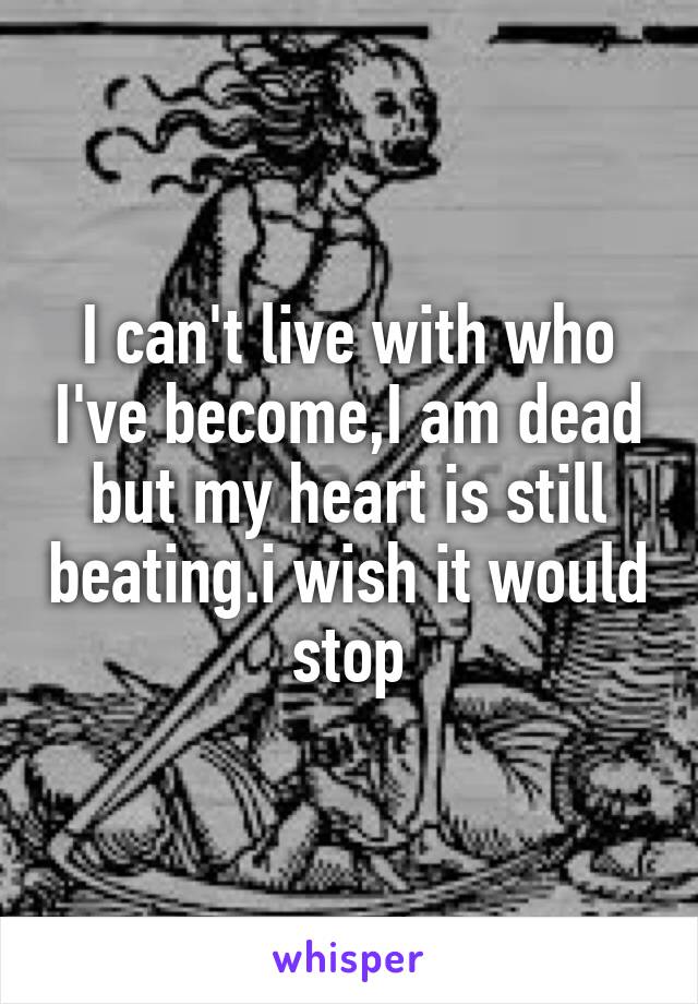 I can't live with who I've become,I am dead but my heart is still beating.i wish it would stop