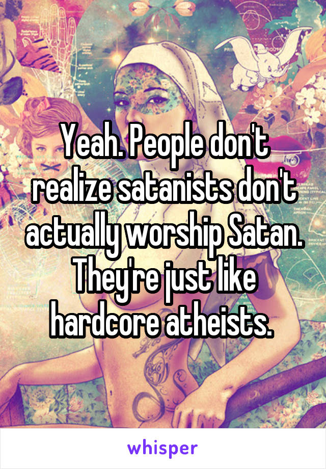 Yeah. People don't realize satanists don't actually worship Satan. They're just like hardcore atheists. 