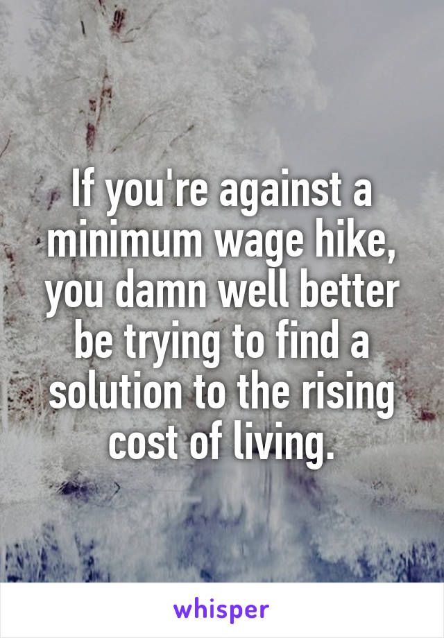 If you're against a minimum wage hike, you damn well better be trying to find a solution to the rising cost of living.