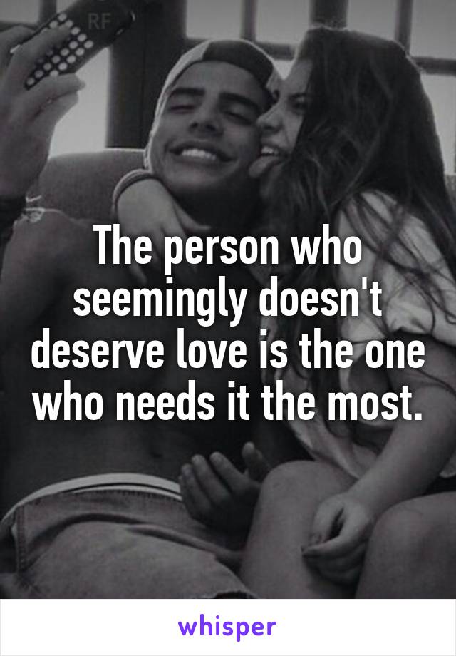 The person who seemingly doesn't deserve love is the one who needs it the most.