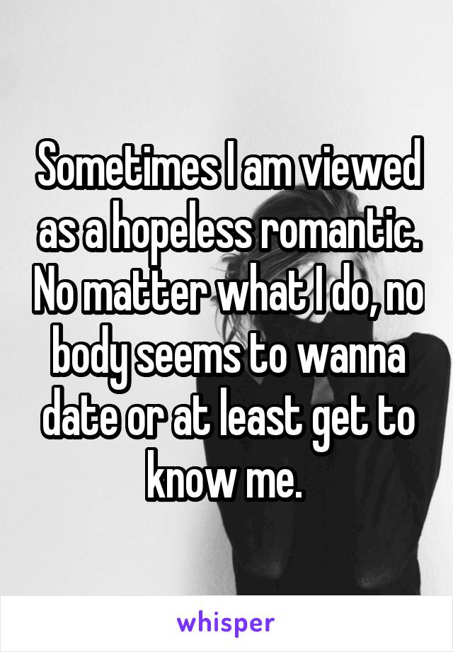 Sometimes I am viewed as a hopeless romantic. No matter what I do, no body seems to wanna date or at least get to know me. 