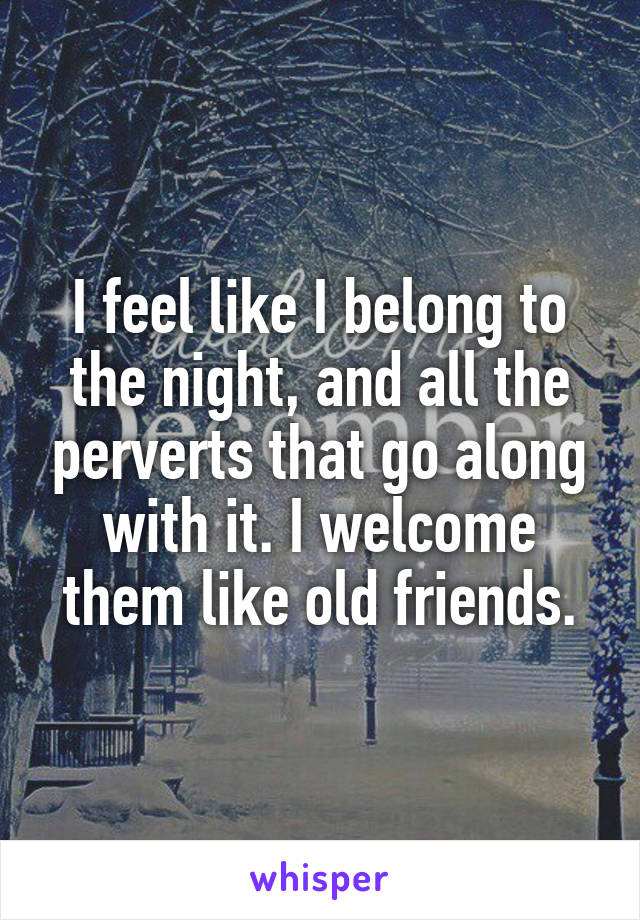 I feel like I belong to the night, and all the perverts that go along with it. I welcome them like old friends.