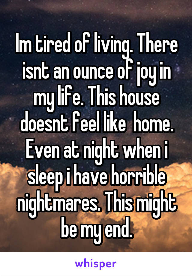 Im tired of living. There isnt an ounce of joy in my life. This house doesnt feel like  home. Even at night when i sleep i have horrible nightmares. This might be my end.